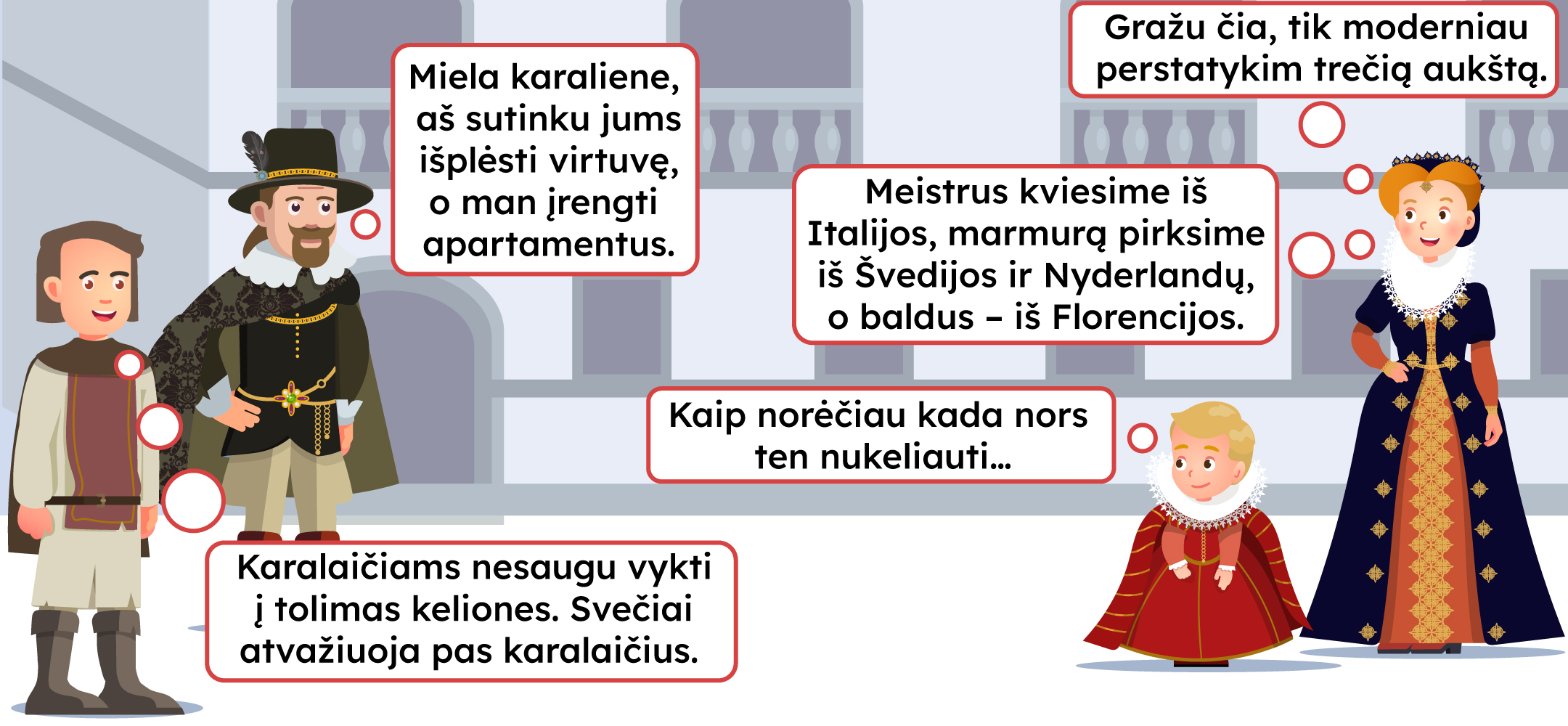 -Gražu čia, tik moderniau perstatykim trečią aukštą. -Miela karaliene, aš sutinku jums išplėsti virtuvę, o man įrengti apartamentus. -Meistrus kviesime iš Italijos, marmurą pirksime iš Švedijos ir Nyderlandų, o baldus – iš Florencijos. -Kaip norėčiau kada nors ten nukeliauti. -Karaliaičiams nesaugu vykti į tolimas keliones. Svečiai atvažiuoja pas karalaičius.