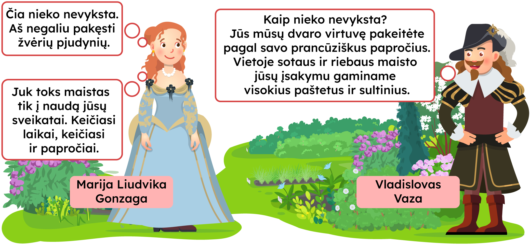 Marija Liudvika Gonzaga: -Čia nieko nevyksta/ Aš negaliu pakęsti žvėrių pjudynių. Vladislovas Vaza: -Kaip nieko nevyksta? Jūs mūsų dvaro virtuvę pakeitėte pagal savo prancūziškus papročius. Vietoje sotaus ir riebaus maisto jūsų įsakymu gaminame visokius paštetus ir sultinius. Marija: -Juk toks maistas tik į naudą jūsų sveikatai. Keičiasi laikai, keičiasi ir papročiai.