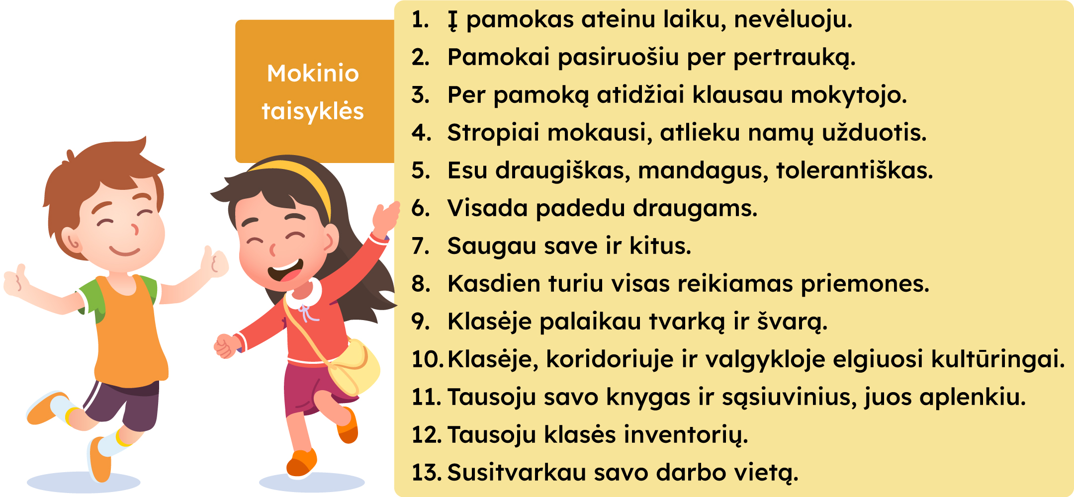 Mokinio taisyklės: 
1. Į pamokas ateinu laiku, nevėluoju.
2. Pamokai pasiruošiu per pertrauką.
3. Per pamoką atidžiai klausau mokytojo.
4. Stropiai mokausi, atlieku namų užduotis.
5. Esu draugiškas, mandagus, tolerantiškas.
6. Visada padedu draugams.
7. Saugau save ir kitus.
8. Kasdien turiu visas reikiamas priemones.
9. Klasėje palaikau tvarką ir švarą.
10. Klasėje, koridoriuje ir valgykloje elgiuosi kultūringai.
11. Taisoju savo knygas ir sąsiuvinius, juos aplenkiu.
12. Tausoju klasės inventorių.
13. Susitvarkau savo darbo vietą.