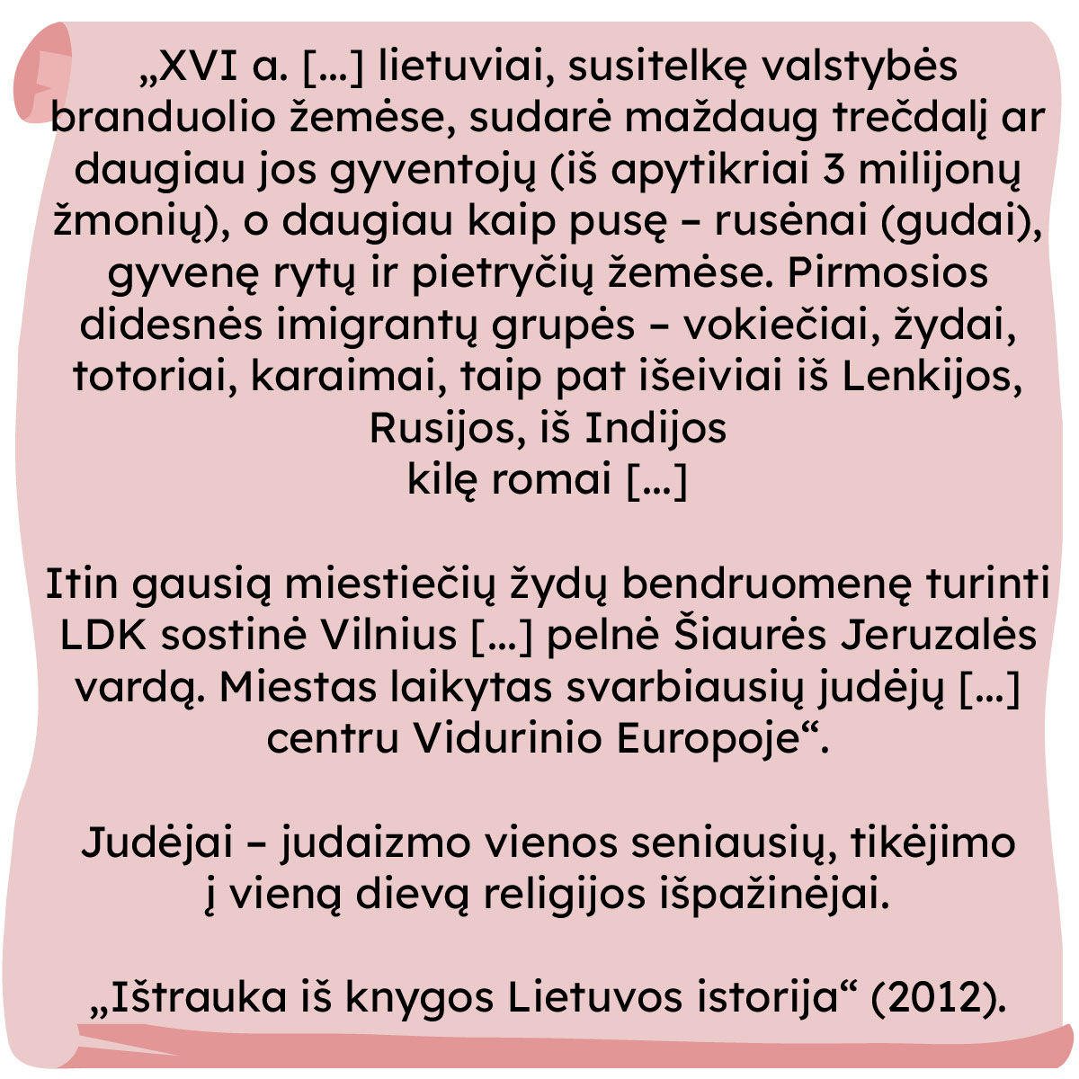 „XVI a. [...] lietuviai, susitelkę valstybės branduolio žemėse, sudarė maždaug trečdalį ar daugiau jos gyventojų (iš apytikriai 3 milijonų žmonių), o daugiau kaip pusę – rusėnai (gudai), gyvenę rytų ir pietryčių žemėse. Pirmosios didesnės imigrantų grupės – vokiečiai, žydai, totoriai, karaimai, taip pat išeiviai iš Lenkijos, Rusijos, iš Indijos kilę romai [...] 

Itin gausią miestiečių žydų bendruomenę turinti LDK sostinė Vilnius [...] pelnė Šiaurės Jeruzalės vardą. Miestas laikytas svarbiausių judėjų [...] centru Vidurinio Europoje“. 


Judėjai – judaizmo vienos seniausių, tikėjimo į vieną dievą religijos išpažinėjai.

„Ištrauka iš knygos Lietuvos istorija” (2012).