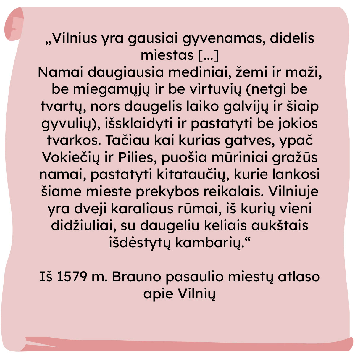 „Vilnius yra gausiai gyvenamas, didelis miestas [...]
Namai daugiausia mediniai, žemi ir maži, be miegamųjų ir be virtuvių (netgi be tvartų, nors daugelis laiko galvijų ir šiaip gyvulių), išsklaidyti ir pastatyti be jokios tvarkos. Tačiau kai kurias gatves, ypač Vokiečių ir Pilies, puošia mūriniai gražūs namai, pastatyti kitataučių, kurie lankosi šiame mieste prekybos reikalais. Vilniuje yra dveji karaliaus rūmai, iš kurių vieni didžiuliai, su daugeliu keliais aukštais išdėstytų kambarių."
Iš 1579 m. Brauno pasaulio miestų atlaso apie Vilnių