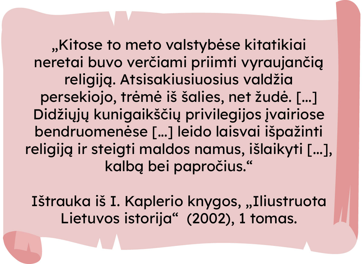 „Kitose to meto valstybėse kitatikiai neretai buvo verčiami priimti vyraujančią religiją. Atsisakiusiuosius valdžia persekiojo, trėmė iš šalies, net žudė. [...] Didžiųjų kunigaikščių privilegijos įvairiose bendruomenėse [...] leido laisvai išpažinti religiją ir steigti maldos namus, išlaikyti [...], kalbą bei papročius.“
Ištrauka iš I. Kaplerio knygos, „Iliustruota Lietuvos istorija” (2002), 1 tomas.