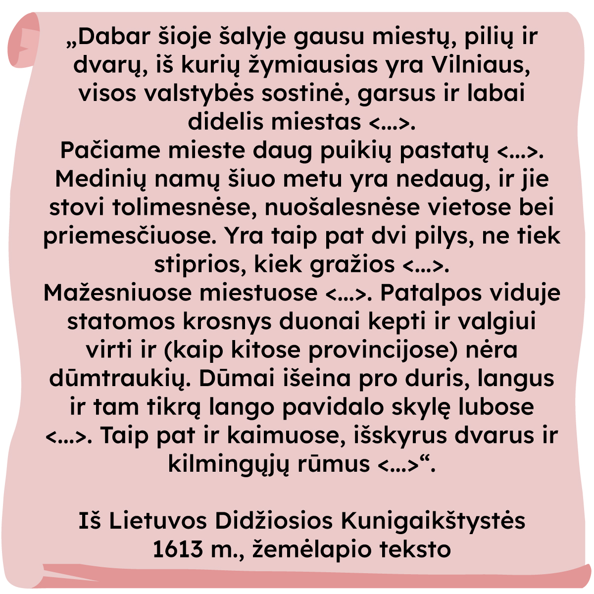 „Dabar šioje šalyje gausu miestų, pilių ir dvarų, iš kurių
žymiausias yra Vilnius, visos valstybės sostinė, garsus ir labai didelis miestas [...].
Pačiame mieste daug puikių pastatų [...]. Medinių namų šiuo metu yra nedaug, ir jie stovi tolimesnėse, nuošalesnėse vietose bei priemiesčiuose. Yra taip pat dvi pilys, ne tiek stiprios, kiek gražios [...]
Mažesniuose miestuose [...]. Patalpos viduje statomos krosnys duonai kepti ir valgiui virti ir (kaip kitose provincijose) nėra dūmtraukių. Dūmai išeina pro duris, langus ir tam tikrą lango pavidalo skylę lubose [...] Taip pat ir kaimuose, išskyrus dvarus ir kilmingųjų rūmus [...]”
Iš Lietuvos Didžiosios Kunigaikštystės 1613 m., žemėlapio teksto.